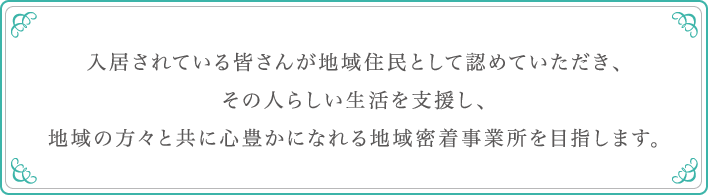 入居されている皆さんが地域住民として認めていただき、その人らしい生活を支援し、地域の方々と共に心豊かになれる地域密着事業所を目指します。